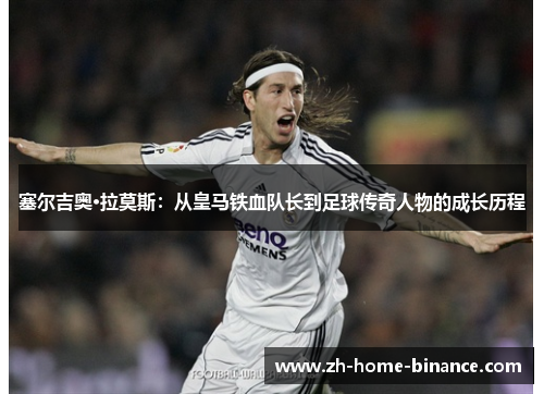 塞尔吉奥·拉莫斯：从皇马铁血队长到足球传奇人物的成长历程